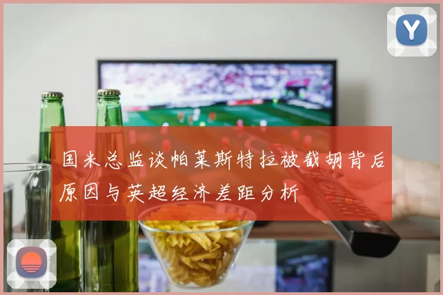国米总监谈帕莱斯特拉被截胡背后原因与英超经济差距分析