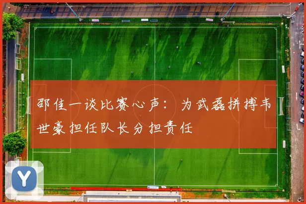 邵佳一谈比赛心声：为武磊拼搏韦世豪担任队长分担责任