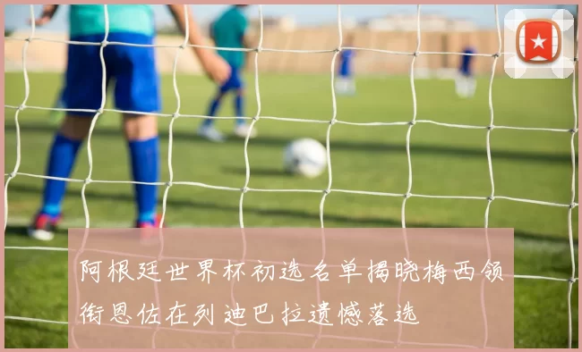 阿根廷世界杯初选名单揭晓梅西领衔恩佐在列迪巴拉遗憾落选