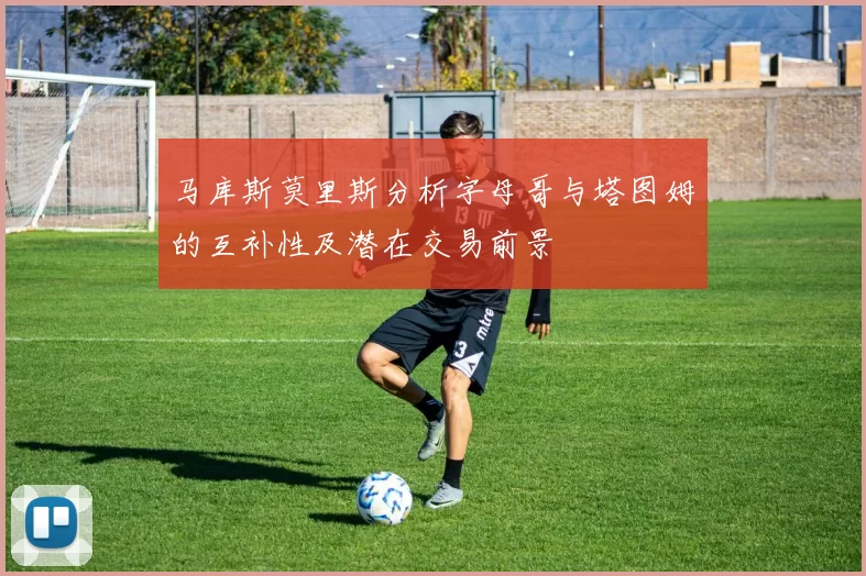 马库斯莫里斯分析字母哥与塔图姆的互补性及潜在交易前景