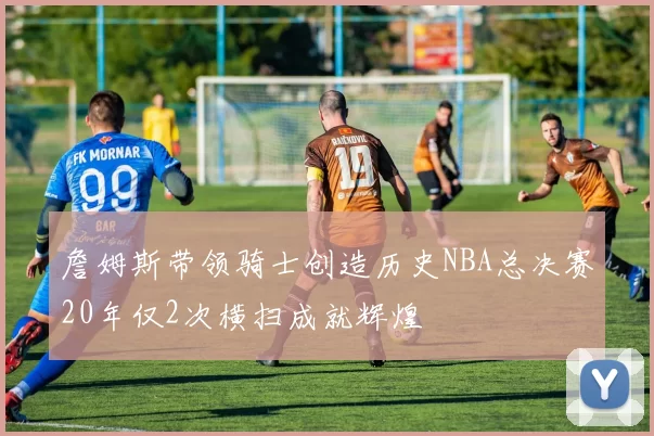 詹姆斯带领骑士创造历史NBA总决赛20年仅2次横扫成就辉煌