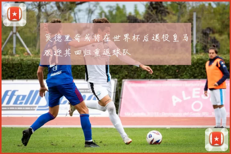 莫德里奇或将在世界杯后退役皇马欢迎其回归重返球队