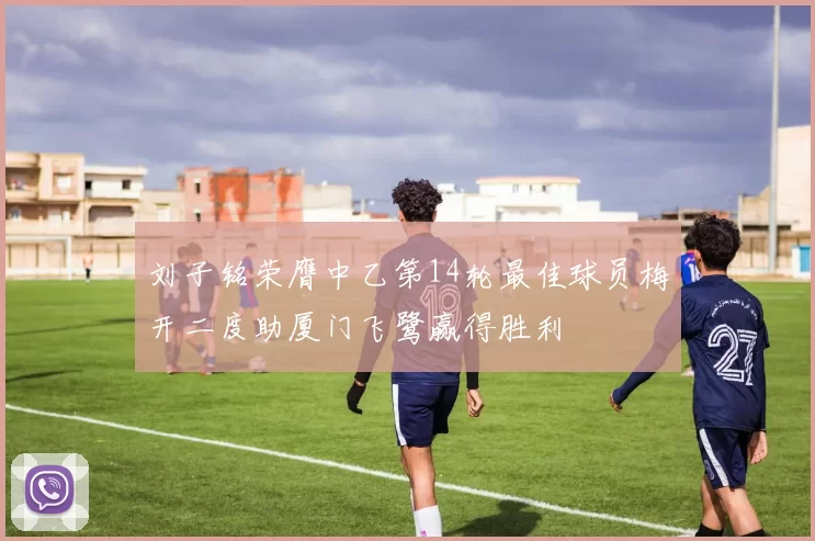 刘子铭荣膺中乙第14轮最佳球员梅开二度助厦门飞鹭赢得胜利