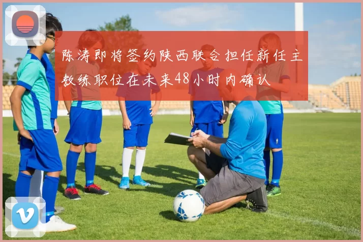 陈涛即将签约陕西联合担任新任主教练职位在未来48小时内确认