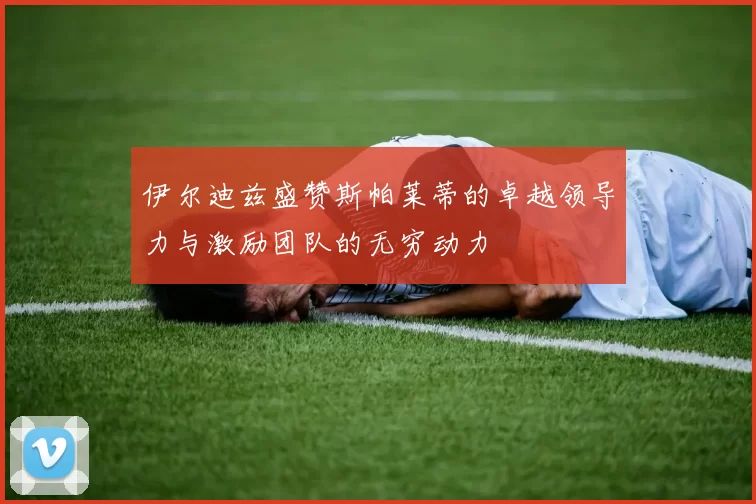 伊尔迪兹盛赞斯帕莱蒂的卓越领导力与激励团队的无穷动力