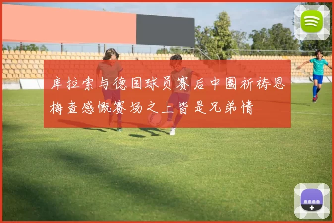 库拉索与德国球员赛后中圈祈祷恩梅查感慨赛场之上皆是兄弟情
