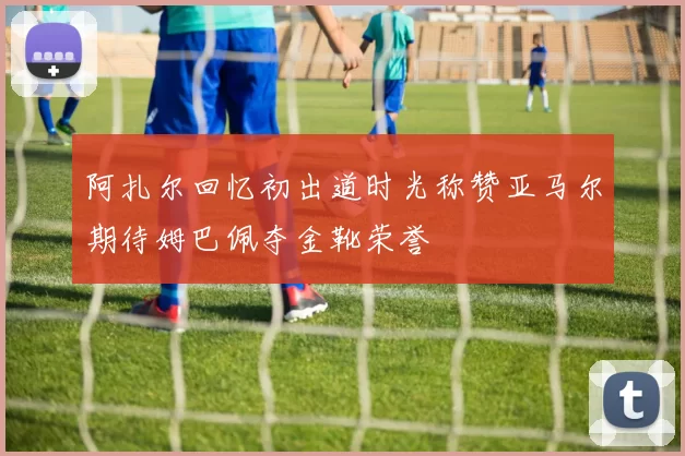 阿扎尔回忆初出道时光称赞亚马尔期待姆巴佩夺金靴荣誉