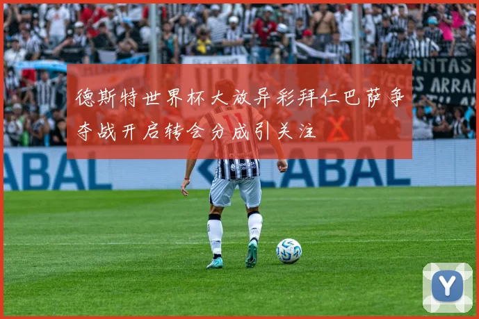 德斯特世界杯大放异彩拜仁巴萨争夺战开启转会分成引关注