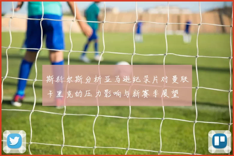 斯科尔斯分析亚马逊纪录片对曼联卡里克的压力影响与新赛季展望