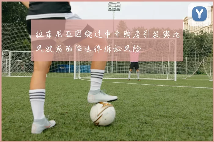 拉菲尼亚因绕过中介购房引发舆论风波或面临法律诉讼风险