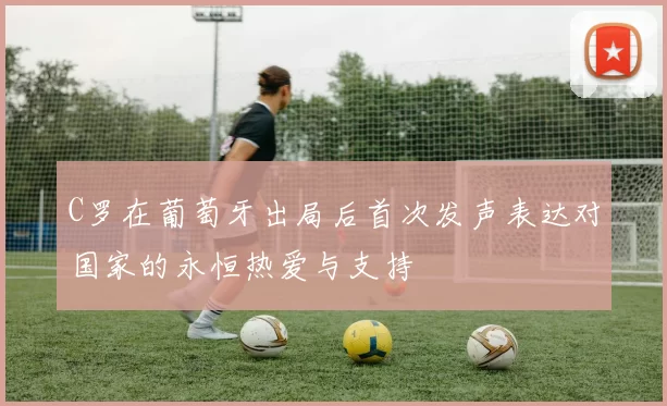 C罗在葡萄牙出局后首次发声表达对国家的永恒热爱与支持