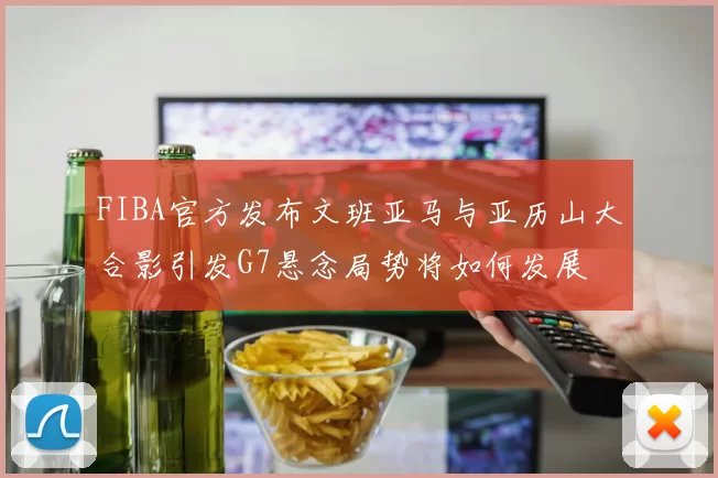 FIBA官方发布文班亚马与亚历山大合影引发G7悬念局势将如何发展