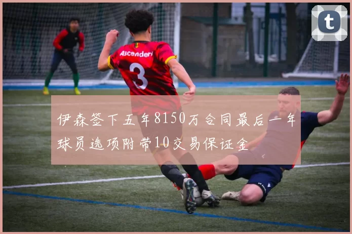 伊森签下五年8150万合同最后一年球员选项附带10交易保证金