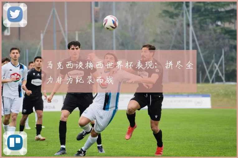 马克西谈梅西世界杯表现：拼尽全力非为纪录而战