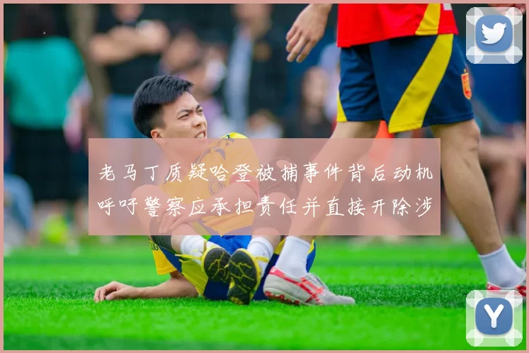 老马丁质疑哈登被捕事件背后动机呼吁警察应承担责任并直接开除涉事人员