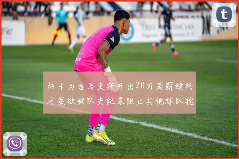 纽卡为吉马良斯开出20万周薪续约方案欲破队史纪录阻止其他球队挖角
