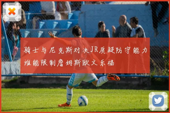 骑士与尼克斯对决JR质疑防守能力谁能限制詹姆斯欧文乐福