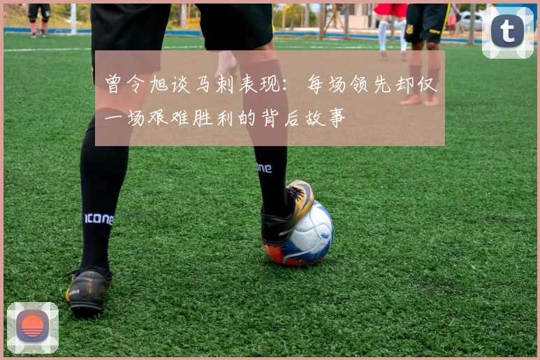曾令旭谈马刺表现：每场领先却仅一场艰难胜利的背后故事